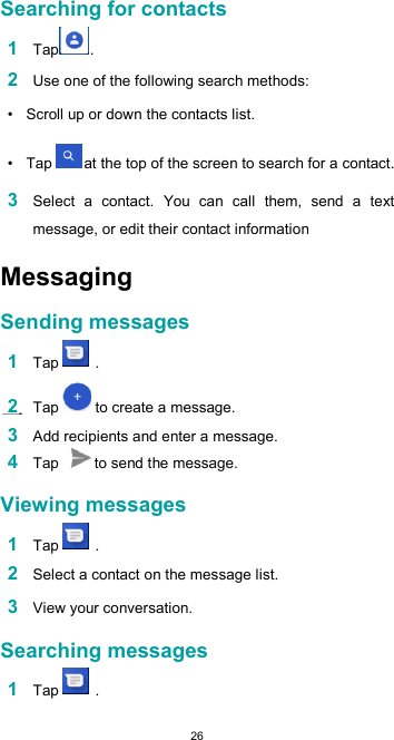  26Searching for contacts  1 Tap .  2 Use one of the following search methods:  •  Scroll up or down the contacts list.  •  Tap  at the top of the screen to search for a contact.  3 Select  a  contact.  You  can  call  them,  send  a  text message, or edit their contact informationMessaging  Sending messages  1 Tap   .  2 Tap   to create a message.  3 Add recipients and enter a message. 4 Tap  to send the message.  Viewing messages  1 Tap   .  2 Select a contact on the message list.  3 View your conversation.  Searching messages  1 Tap   . 