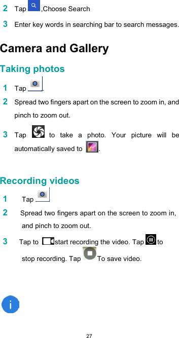  272 Tap  ,Choose Search  3 Enter key words in searching bar to search messages.  Camera and Gallery  Taking photos  1 Tap  .  2 Spread two fingers apart on the screen to zoom in, and pinch to zoom out.  3 Tap   to  take  a  photo.  Your  picture  will  be automatically saved to  .   Recording videos 1 Tap  2    Spread two fingers apart on the screen to zoom in, and pinch to zoom out. 3    Tap to  start recording the video. Tap  to stop recording. Tap  To save video.    