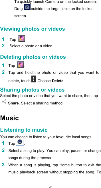  28To quickly launch Camera on the locked screen. Drag  outside the large circle on the locked screen.  Viewing photos or videos  1 Tap  .  2 Select a photo or a video.  Deleting photos or videos  1 Tap  .  2 Tap  and  hold  the  photo  or  video  that  you  want  to delete, touch , Choose Delete.  Sharing photos or videos  Select the photo or video that you want to share, then tap Share. Select a sharing method.   Music  Listening to music  You can choose to listen to your favourite local songs. 1 Tap . 2 Select a song to play. You can play, pause, or change songs during the process 3 When a song is playing, tap Home  button to exit the music playback screen without stopping the song. To 