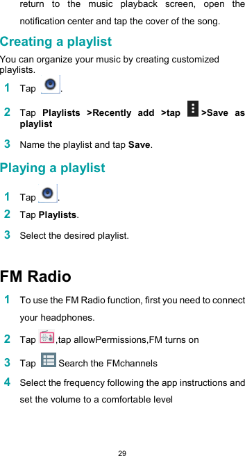  29return  to  the  music  playback  screen,  open  the notification center and tap the cover of the song.  Creating a playlist  You can organize your music by creating customized playlists. 1 Tap  .  2 Tap  Playlists  &gt;Recently  add  &gt;tap  &gt;Save  as playlist  3 Name the playlist and tap Save.  Playing a playlist  1 Tap .  2 Tap Playlists.  3 Select the desired playlist.   FM Radio  1 To use the FM Radio function, first you need to connect your headphones. 2 Tap ,tap allowPermissions,FM turns on 3 Tap   Search the FMchannels 4 Select the frequency following the app instructions and set the volume to a comfortable level