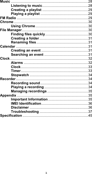  3Music ............................................................................... 28 Listening to music ............................................... 28 Creating a playlist ............................................... 29 Playing a playlist ................................................. 29 FM Radio ......................................................................... 29 Chrome ............................................................................ 30 Using Chrome ...................................................... 30 File Manager .................................................................... 30 Finding files quickly ............................................ 30 Creating a folder .................................................. 31 Renaming files ..................................................... 31 Calendar .......................................................................... 31 Creating an event ................................................ 31 Searching an event ............................................. 31 Clock ................................................................................ 32 Alarms .................................................................. 32 Clock ..................................................................... 33 Timer ..................................................................... 33 Stopwatch ............................................................ 34 Recorder .......................................................................... 34 Recording sound ................................................. 34 Playing a recording ............................................. 34 Managing recordings .......................................... 35 Appendix ......................................................................... 35 Important Information ......................................... 35 IMEI Identification ................................................ 36 Disclaimer ............................................................ 36 Troubleshooting .................................................. 37 Specification ................................................................... 45         