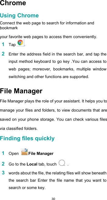  30Chrome  Using Chrome  Connect the web page to search for information and bookmark  your favorite web pages to access them conveniently. 1 Tap .  2 Enter the address field in the search bar, and tap the input method keyboard to go key .You can access to web  pages;  moreover,  bookmarks,  multiple  window switching and other functions are supported.  File Manager  File Manager plays the role of your assistant. It helps you to manage your files and folders, to view documents that are saved on your phone storage. You can check various files via classified folders. Finding files quickly  1 Open  File Manager  2 Go to the Local tab, touch   .  3 words about the file, the relating files will show beneath the  search  bar  Enter  the  file  name  that  you  want  to search or some key. 