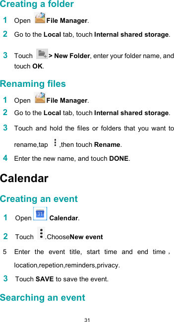  31 Creating a folder  1 Open  File Manager.  2 Go to the Local tab, touch Internal shared storage.  3 Touch  &gt; New Folder, enter your folder name, and touch OK.  Renaming files  1 Open  File Manager.  2 Go to the Local tab, touch Internal shared storage.  3 Touch  and  hold  the  files  or  folders  that  you  want  to rename,tap  ,then touch Rename.  4 Enter the new name, and touch DONE.  Calendar  Creating an event  1 Open   Calendar.  2 Touch  .ChooseNew event  5  Enter  the  event  title,  start  time  and  end  timelocation,repetion,reminders,privacy.  3 Touch SAVE to save the event.  Searching an event  