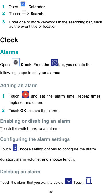  321 Open   Calendar. 2 Touch &gt; Search.  3 Enter one or more keywords in the searching bar, such as the event title or location.  Clock  Alarms  Open   Clock. From the  tab, you can do the follow-ing steps to set your alarms:  Adding an alarm  1 Touch   and  set  the  alarm  time,  repeat  times, ringtone, and others.  2 Touch OK to save the alarm.  Enabling or disabling an alarm  Touch the switch next to an alarm.  Configuring the alarm settings  Touch  Choose setting options to configure the alarm duration, alarm volume, and snooze length.  Deleting an alarm  Touch the alarm that you want to delete  . Touch  . 