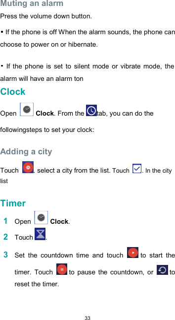  33 Muting an alarm  Press the volume down button.   If the phone is off When the alarm sounds, the phone can choose to power on or hibernate.    If  the  phone is  set  to  silent  mode  or  vibrate  mode,  the alarm will have an alarm ton Clock  Open   Clock. From the tab, you can do the followingsteps to set your clock:  Adding a city  Touch  . select a city from the list. Touch  . In the city list  Timer  1 Open   Clock.  2 Touch .  3 Set  the  countdown  time  and  touch   to  start  the timer.  Touch   to  pause  the  countdown,  or   to reset the timer.  