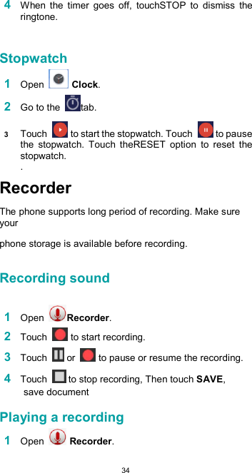  344 When  the  timer  goes  off,  touchSTOP  to  dismiss  the ringtone.   Stopwatch  1 Open   Clock.  2 Go to the  tab.  3 Touch   to start the stopwatch. Touch   to pause the  stopwatch.  Touch  theRESET  option  to  reset  the stopwatch.  . Recorder  The phone supports long period of recording. Make sure your  phone storage is available before recording.  Recording sound   1 Open  Recorder.  2 Touch   to start recording.  3 Touch   or   to pause or resume the recording.  4 Touch   to stop recording, Then touch SAVE, save document  Playing a recording  1 Open   Recorder.  