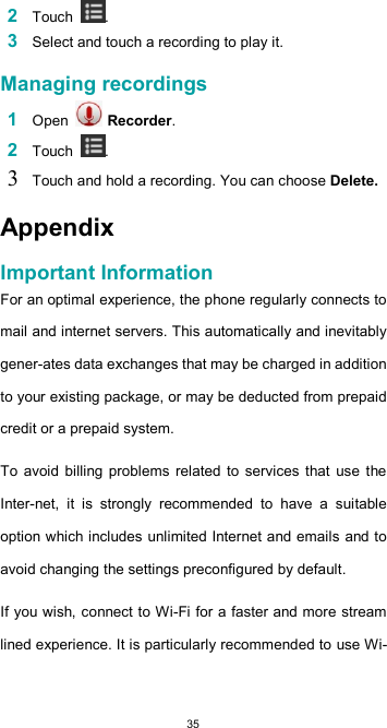  352 Touch  .  3 Select and touch a recording to play it.  Managing recordings  1 Open   Recorder.  2 Touch  .  3 Touch and hold a recording. You can choose Delete.  Appendix  Important Information  For an optimal experience, the phone regularly connects to mail and internet servers. This automatically and inevitably gener-ates data exchanges that may be charged in addition to your existing package, or may be deducted from prepaid credit or a prepaid system.  To  avoid  billing problems  related  to  services that  use  the Inter-net,  it  is  strongly  recommended  to  have  a  suitable option which includes unlimited Internet and emails and to avoid changing the settings preconfigured by default.  If you wish, connect to Wi-Fi for a faster and more stream lined experience. It is particularly recommended to use Wi-