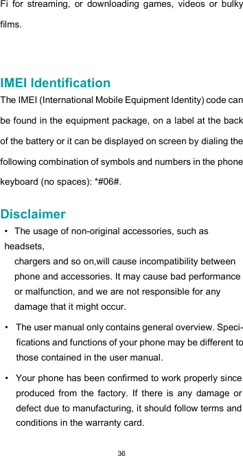  36Fi  for  streaming,  or  downloading  games,  videos  or  bulky films.     IMEI Identification  The IMEI (International Mobile Equipment Identity) code can be found in the equipment package, on a label at the back of the battery or it can be displayed on screen by dialing the following combination of symbols and numbers in the phone keyboard (no spaces): *#06#.  Disclaimer  • The usage of non-original accessories, such as headsets, chargers and so on,will cause incompatibility between phone and accessories. It may cause bad performance or malfunction, and we are not responsible for any damage that it might occur.  •  The user manual only contains general overview. Speci-fications and functions of your phone may be different to those contained in the user manual.  •  Your phone has been confirmed to work properly since produced  from  the  factory.  If  there  is  any  damage  or defect due to manufacturing, it should follow terms and conditions in the warranty card.  