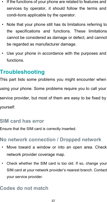  37•  If the functions of your phone are related to features and services  by  operator,  it  should  follow  the  terms  and condi-tions applicable by the operator.  •  Note that your phone still has its limitations referring to the  specifications  and  functions.  These  limitations cannot be considered as damage or defect, and cannot be regarded as manufacturer damage.  •  Use your phone in accordance with the purposes  and functions.  Troubleshooting  This  part  lists  some  problems you might encounter when using your phone. Some problems require you to call your service provider, but most of them are easy to be fixed by yourself.  SIM card has error  Ensure that the SIM card is correctly inserted.  No network connection / Dropped network  •  Move  toward  a  window  or  into  an  open  area.  Check network provider coverage map.  •  Check whether  the SIM  card is too old. If  so, change your SIM card at your network provider’s nearest branch. Contact your service provider.  Codes do not match  