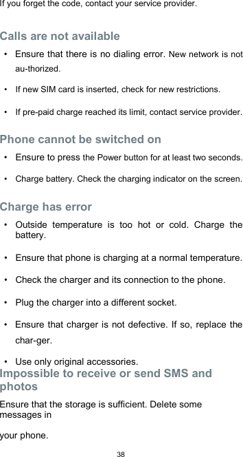  38If you forget the code, contact your service provider.  Calls are not available  •  Ensure that there is no dialing error. New network is not au-thorized.  •  If new SIM card is inserted, check for new restrictions.  •  If pre-paid charge reached its limit, contact service provider.  Phone cannot be switched on  •  Ensure to press the Power button for at least two seconds.  •  Charge battery. Check the charging indicator on the screen.  Charge has error  •  Outside  temperature  is  too  hot  or  cold.  Charge  the battery.  •  Ensure that phone is charging at a normal temperature.  •  Check the charger and its connection to the phone.  •  Plug the charger into a different socket.  •  Ensure that charger is not defective. If so, replace the char-ger.  •  Use only original accessories. Impossible to receive or send SMS and photos  Ensure that the storage is sufficient. Delete some messages in  your phone. 