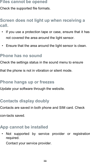  39 Files cannot be opened  Check the supported file formats.  Screen does not light up when receiving a call.  •  If you use a protection tape or case, ensure that it has not covered the area around the light sensor.  •  Ensure that the area around the light sensor is clean.  Phone has no sound  Check the settings status in the sound menu to ensure that the phone is not in vibration or silent mode.  Phone hangs up or freezes  Update your software through the website.  Contacts display doubly  Contacts are saved in both phone and SIM card. Check con-tacts saved.  App cannot be installed  •  Not  supported  by  service  provider  or  registration required.  Contact your service provider.  