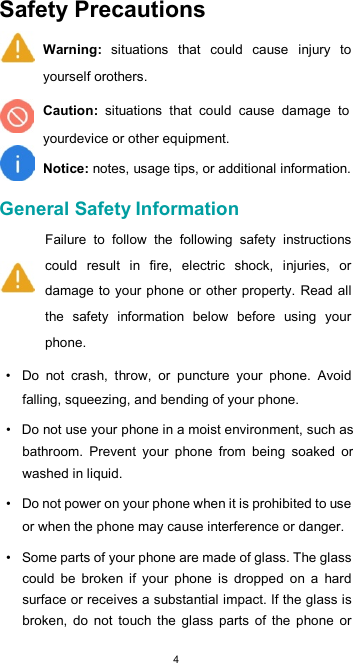  4Safety Precautions  Warning:  situations  that  could  cause  injury  to yourself orothers.  Caution:  situations  that  could  cause  damage  to yourdevice or other equipment.  Notice: notes, usage tips, or additional information.  General Safety Information  Failure  to  follow  the  following  safety  instructions could  result  in  fire,  electric  shock,  injuries,  or damage to  your phone or  other property. Read all the  safety  information  below  before  using  your phone.  •  Do  not  crash,  throw,  or  puncture  your  phone.  Avoid falling, squeezing, and bending of your phone.  •  Do not use your phone in a moist environment, such as bathroom.  Prevent  your  phone  from  being  soaked  or washed in liquid.  •  Do not power on your phone when it is prohibited to use or when the phone may cause interference or danger.  •  Some parts of your phone are made of glass. The glass could  be  broken  if  your  phone  is  dropped  on  a  hard surface or receives a substantial impact. If the glass is broken,  do  not  touch  the  glass  parts  of  the  phone  or 