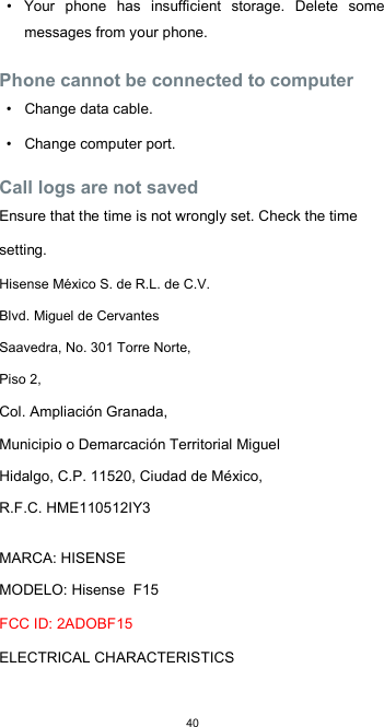  40•  Your  phone  has  insufficient  storage.  Delete  some messages from your phone.  Phone cannot be connected to computer  •  Change data cable.  •  Change computer port.  Call logs are not saved  Ensure that the time is not wrongly set. Check the time setting. Hisense México S. de R.L. de C.V. Blvd. Miguel de Cervantes Saavedra, No. 301 Torre Norte, Piso 2, Col. Ampliación Granada,  Municipio o Demarcación Territorial Miguel Hidalgo, C.P. 11520, Ciudad de México,  R.F.C. HME110512IY3  MARCA: HISENSE  MODELO: Hisense  F15  FCC ID: 2ADOBF15  ELECTRICAL CHARACTERISTICS    