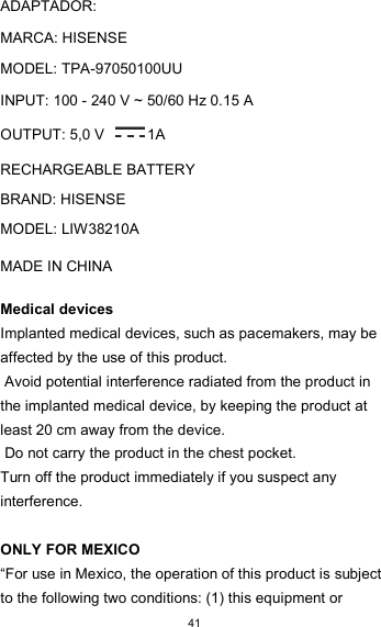  41      ADAPTADOR:  MARCA: HISENSE  MODEL: TPA-97050100UU  INPUT: 100 - 240 V ~ 50/60 Hz 0.15 A  OUTPUT: 5,0 V  1A  RECHARGEABLE BATTERY  BRAND: HISENSE  MODEL: LIW38210A  MADE IN CHINA  Medical devices  Implanted medical devices, such as pacemakers, may be affected by the use of this product.  Avoid potential interference radiated from the product in the implanted medical device, by keeping the product at least 20 cm away from the device.  Do not carry the product in the chest pocket.  Turn off the product immediately if you suspect any interference.   ONLY FOR MEXICO  “For use in Mexico, the operation of this product is subject to the following two conditions: (1) this equipment or 