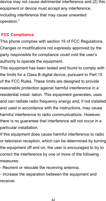  42device may not cause detrimental interference and (2) this equipment or device must accept any interference, including interference that may cause unwanted operation.”   FCC Compliance  This phone complies with section 15 of FCC Regulations. Changes or modifications not expressly approved by the party responsible for compliance could void the user’s authority to operate the equipment.  This equipment has been tested and found to comply with the limits for a Class B digital device, pursuant to Part 15 of the FCC Rules. These limits are designed to provide reasonable protection against harmful interference in a residential instal- lation. This equipment generates, uses and can radiate radio frequency energy and, if not installed and used in accordance with the instructions, may cause harmful interference to radio communications. However, there is no guarantee that interference will not occur in a particular installation.  If this equipment does cause harmful interference to radio or television reception, which can be determined by turning the equipment off and on, the user is encouraged to try to correct the interference by one or more of the following measures:  - Reorient or relocate the receiving antenna. - Increase the separation between the equipment and receiver.  