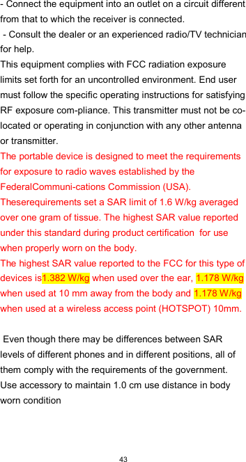  43- Connect the equipment into an outlet on a circuit different from that to which the receiver is connected.  - Consult the dealer or an experienced radio/TV technician for help.  This equipment complies with FCC radiation exposure limits set forth for an uncontrolled environment. End user must follow the specific operating instructions for satisfying RF exposure com-pliance. This transmitter must not be co-located or operating in conjunction with any other antenna or transmitter.  The portable device is designed to meet the requirements for exposure to radio waves established by the FederalCommuni-cations Commission (USA). Theserequirements set a SAR limit of 1.6 W/kg averaged over one gram of tissue. The highest SAR value reported under this standard during product certification  for use when properly worn on the body.  The highest SAR value reported to the FCC for this type of devices is1.382 W/kg when used over the ear, 1.178 W/kg when used at 10 mm away from the body and 1.178 W/kg when used at a wireless access point (HOTSPOT) 10mm.   Even though there may be differences between SAR levels of different phones and in different positions, all of them comply with the requirements of the government. Use accessory to maintain 1.0 cm use distance in body worn condition  