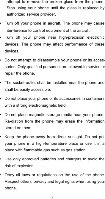  5attempt  to  remove  the  broken  glass  from  the  phone. Stop  using  your  phone  until  the  glass  is  replaced  by authorized service provider.  •  Turn  off  your  phone  in  aircraft.  The  phone  may  cause inter-ference to control equipment of the aircraft. •  Turn  off  your  phone  near  high-precision  electronic devices.  The  phone  may  affect  performance  of  these devices.  •  Do not attempt to disassemble your phone or its acces-sories. Only qualified personnel are allowed to service or repair the phone.  •  The socket-outlet shall be installed near the phone and shall be easily accessible.  •  Do not place your phone or its accessories in containers with a strong electromagnetic field.  •  Do not place magnetic storage media near your phone. Ra-diation  from  the  phone  may  erase  the  information stored on them.  •  Keep  the  phone  away  from  direct  sunlight.  Do  not  put your  phone  in  a  high-temperature  place  or  use  it  in  a place with flammable gas such as gas station.  •  Use only approved  batteries  and chargers to avoid the risk of explosion.  •  Obey  all  laws  or  regulations  on  the  use  of  the  phone. Respect others’ privacy and legal rights when using your phone. 