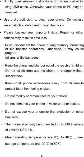  6 •  Strictly  obey  relevant  instructions  of  this  manual  while using USB cable. Otherwise your phone or PC may be damaged.  •  Use  a  dry  soft  cloth  to  clean  your  phone.  Do  not  use water, alcohol, detergent or any chemicals.  •  Please  backup  your  important  data.  Repair  or  other causes may result in data loss.  • Do not disconnect the phone during memory formatting or  file  transfer  operations.  Otherwise,  it  may  cause program  failures or file damages.  •  Keep the phone and charger out of the reach of children. Do  not  let  children  use  the  phone  or  charger  without supervi-sion.  •  Keep  small  phone  accessories  away  from  children  to protect them from being choked.  •  Do not modify or remanufacture your phone.  •  Do not immerse your phone in water or other liquids.  •  Do  not  expose  your  phone  to  fire,  explosion  or  other haz-ards.  •  The phone shall only be connected to a USB interface of version USB 2.0.  •  Ideal  operating  temperature  are  0   to  40   ,  Ideal storage temperature are -20   to 50  .  