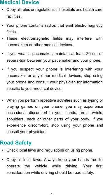  7Medical Device  •  Obey all rules or regulations in hospitals and health care facilities.  •  Your phone  contains  radios  that  emit  electromagnetic fields.  •  These  electromagnetic  fields  may  interfere  with pacemakers or other medical devices.  •  If  you  wear  a  pacemaker,  maintain  at  least  20  cm  of separa-tion between your pacemaker and your phone.  •  If  you  suspect  your  phone  is  interfering  with  your pacemaker  or  any  other  medical  devices,  stop  using your phone and consult your physician for information specific to your medi-cal device.  •  When you perform repetitive activities such as typing or playing  games  on  your  phone,  you  may  experience occa-sional  discomfort  in  your  hands,  arms,  wrists, shoulders,  neck  or  other  parts  of  your  body.  If  you experience  discom-fort,  stop  using  your  phone  and consult your physician.  Road Safety  •  Check local laws and regulations on using phone.  •  Obey  all  local  laws.  Always  keep  your  hands  free  to operate  the  vehicle  while  driving.  Your  first consideration while driv-ing should be road safety.  