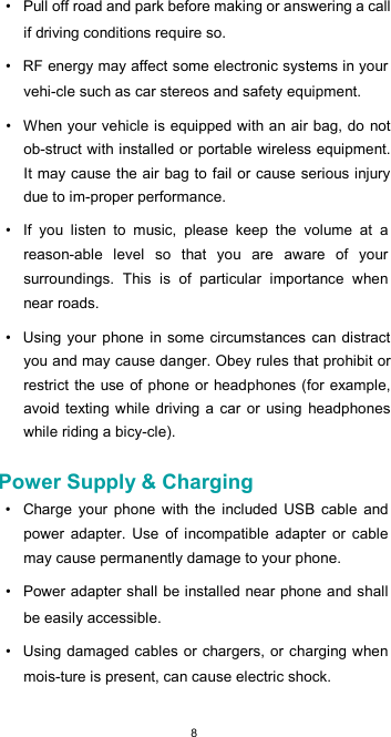  8•  Pull off road and park before making or answering a call if driving conditions require so.  •  RF energy may affect some electronic systems in your vehi-cle such as car stereos and safety equipment.  •  When your vehicle is equipped with an air bag, do  not ob-struct with installed or portable wireless equipment. It may cause the air bag to fail or cause serious injury due to im-proper performance.  •  If  you  listen  to  music,  please  keep  the  volume  at  a reason-able  level  so  that  you  are  aware  of  your surroundings.  This  is  of  particular  importance  when near roads.  •  Using your phone in some circumstances  can distract you and may cause danger. Obey rules that prohibit or restrict the use of phone or headphones (for example, avoid  texting while  driving a car or using  headphones while riding a bicy-cle).  Power Supply &amp; Charging  •  Charge  your  phone  with  the  included  USB  cable  and power  adapter.  Use  of  incompatible  adapter  or  cable may cause permanently damage to your phone.  •  Power adapter shall be installed near phone and shall be easily accessible.  •  Using damaged cables or  chargers, or charging when mois-ture is present, can cause electric shock.  