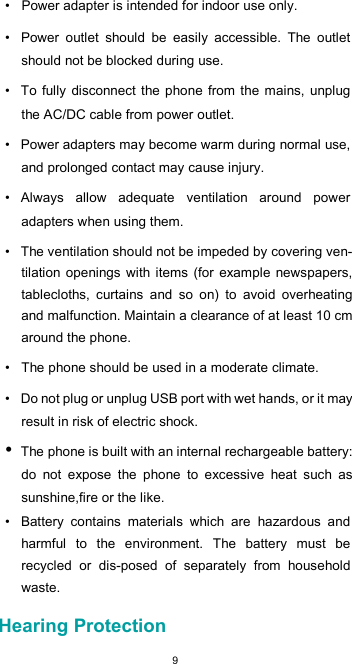  9•  Power adapter is intended for indoor use only.  •  Power  outlet  should  be  easily  accessible.  The  outlet should not be blocked during use.  •  To fully disconnect the phone from the mains, unplug the AC/DC cable from power outlet.  •  Power adapters may become warm during normal use, and prolonged contact may cause injury.  •  Always  allow  adequate  ventilation  around  power adapters when using them.  •  The ventilation should not be impeded by covering ven-tilation  openings  with  items  (for  example  newspapers, tablecloths,  curtains  and  so  on)  to  avoid  overheating and malfunction. Maintain a clearance of at least 10 cm around the phone.  •  The phone should be used in a moderate climate.  •  Do not plug or unplug USB port with wet hands, or it may result in risk of electric shock. • The phone is built with an internal rechargeable battery: do  not  expose  the  phone  to  excessive  heat  such  as sunshine,fire or the like. •  Battery  contains  materials  which  are  hazardous  and harmful  to  the  environment.  The  battery  must  be recycled  or  dis-posed  of  separately  from  household waste.  Hearing Protection 