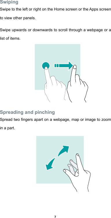 7SwipingSwipe to the left or right on the Home screen or the Apps screen   to view other panels. Swipe upwards or downwards to scroll through a webpage or a list of items.Spreading and pinchingSpread two ngers apart on a webpage, map or image to zoom in a part. 