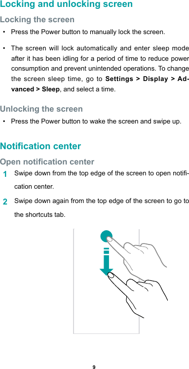 9Locking and unlocking screenLocking the screen•  Press the Power button to manually lock the screen.•  The screen will lock automatically and enter sleep mode after it has been idling for a period of time to reduce power consumption and prevent unintended operations. To change the screen sleep time, go to Settings &gt; Display &gt; Ad-vanced &gt; Sleep, and select a time. Unlocking the screen •  Press the Power button to wake the screen and swipe up.Notication centerOpen notication center1  Swipe down from the top edge of the screen to open noti-cation center.2  Swipe down again from the top edge of the screen to go to the shortcuts tab.                                                                                                                                 