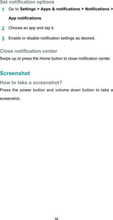 10Set notication options1  Go to Settings &gt; Apps &amp; notications &gt; Notications &gt; App notications.2  Choose an app and tap it.3  Enable or disable notication settings as desired.Close notication centerSwipe up or press the Home button to close notication center.ScreenshotHow to take a screenshot?Press the power button and volume down button to take a screenshot.