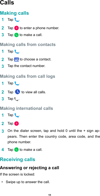 11Calls Making calls1  Tap  .2  Tap   to enter a phone number.3  Tap   to make a call.Making calls from contacts1  Tap  .2  Tap   to choose a contact.3  Tap the contact number. Making calls from call logs 1  Tap  .2  Tap   to view all calls. 3  Tap .  Making international calls1  Tap  .2  Tap  .3  On the dialer screen, tap and hold 0 until the + sign ap-pears. Then enter the country code, area code, and the phone number. 4  Tap   to make a call.Receiving callsAnswering or rejecting a callIf the screen is locked:•  Swipe up to answer the call.