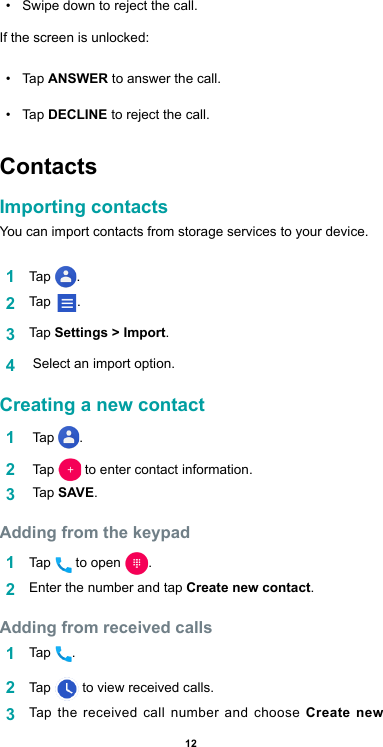 12•  Swipe down to reject the call.If the screen is unlocked:•  Tap ANSWER to answer the call.•  Tap DECLINE to reject the call.  ContactsImporting contactsYou can import contacts from storage services to your device.1  Tap  .2  Tap       .3  Tap  Settings &gt; Import.4   Select an import option.Creating a new contact   1   Tap  .2   Tap    to enter contact information.3   Tap SAVE.Adding from the keypad 1  Tap   to open  .2  Enter the number and tap Create new contact. Adding from received calls1  Tap  .2  Tap   to view received calls.3  Tap the received call number and choose Create new 