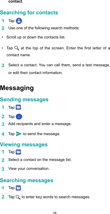 13contact.Searching for contacts1  Tap  .2  Use one of the following search methods:•  Scroll up or down the contacts list.•  Tap   at the top of the screen. Enter the first letter of a contact name. 3  Select a contact. You can call them, send a text message, or edit their contact information.Messaging Sending messages1  Tap  .2  Tap  .3  Add recipients and enter a message.4  Tap   to send the message. Viewing messages1  Tap  .2  Select a contact on the message list.3  View your conversation.Searching messages1  Tap  .2  Tap   to enter key words to search messages.