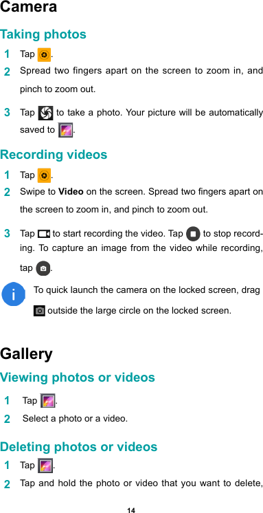 14Camera Taking photos1  Tap  .2  Spread two fingers apart on the screen to zoom in, and pinch to zoom out.3  Tap   to take a photo. Your picture will be automatically saved to  .Recording videos  1  Tap  .2  Swipe to Video on the screen. Spread two ngers apart on the screen to zoom in, and pinch to zoom out.3  Tap   to start recording the video. Tap   to stop record-ing. To capture an image from the video while recording, tap  .To quick launch the camera on the locked screen, drag  outside the large circle on the locked screen.GalleryViewing photos or videos1   Tap  .2   Select a photo or a video.Deleting photos or videos1  Tap  . 2  Tap and hold the photo or video that you want to delete, 