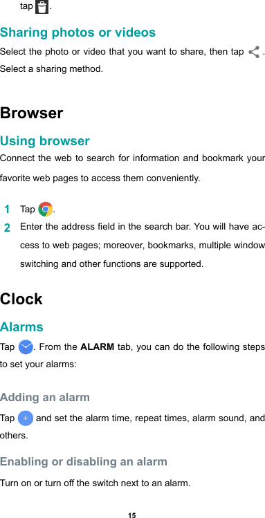 15tap  .Sharing photos or videosSelect the photo or video that you want to share, then tap    .  Select a sharing method.BrowserUsing browser Connect the web to search for information and bookmark your favorite web pages to access them conveniently. 1  Tap  .2  Enter the address eld in the search bar. You will have ac-cess to web pages; moreover, bookmarks, multiple window switching and other functions are supported. ClockAlarms Tap  . From the ALARM tab, you can do the following steps to set your alarms:Adding an alarmTap   and set the alarm time, repeat times, alarm sound, and others. Enabling or disabling an alarmTurn on or turn off the switch next to an alarm.