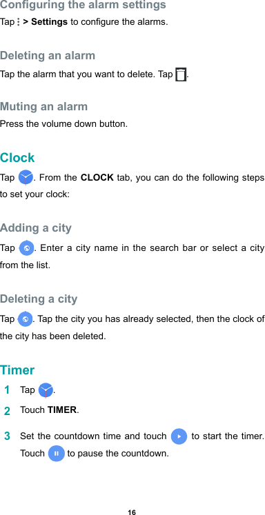 16Conguring the alarm settingsTap   &gt; Settings to congure the alarms.Deleting an alarmTap the alarm that you want to delete. Tap  .Muting an alarmPress the volume down button.ClockTap  . From the CLOCK tab, you can do the following steps to set your clock:Adding a cityTap  . Enter a city name in the search bar or select a city from the list.Deleting a cityTap  . Tap the city you has already selected, then the clock of the city has been deleted.Timer1  Tap  . 2  Touch TIMER.3  Set the countdown time and touch   to start the timer. Touch  to pause the countdown.