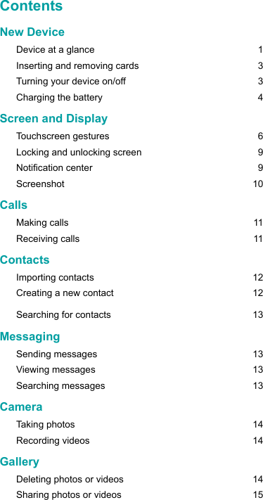 New Device      Device at a glance  1Inserting and removing cards  3Turning your device on/off  3Charging the battery  4Screen and DisplayTouchscreen gestures  6Locking and unlocking screen  9Notication center  9Screenshot 10Calls Making calls  11Receiving calls  11ContactsImporting contacts  12Creating a new contact     12Searching for contacts  13Messaging Sending messages  13Viewing messages  13Searching messages  13Camera Taking photos  14Recording videos    14GalleryDeleting photos or videos  14Sharing photos or videos  15Contents