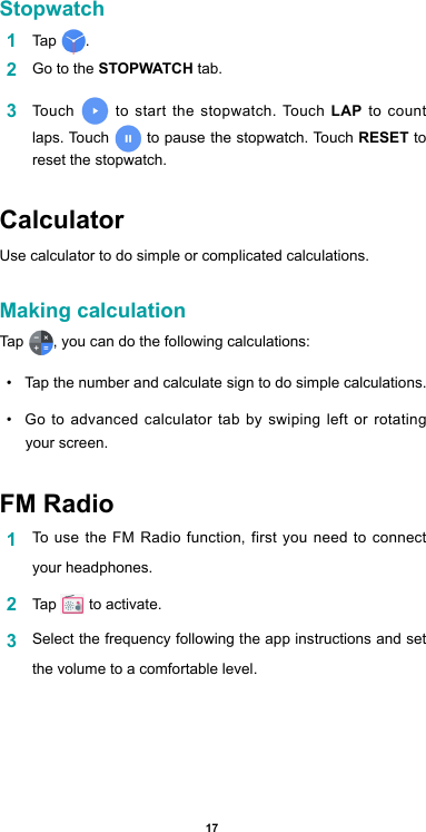 17Stopwatch1  Tap  . 2  Go to the STOPWATCH tab.3  Touch   to start the stopwatch. Touch LAP to count  laps. Touch   to pause the stopwatch. Touch RESET to reset the stopwatch.CalculatorUse calculator to do simple or complicated calculations.Making calculationTap  , you can do the following calculations: •  Tap the number and calculate sign to do simple calculations.•  Go to advanced calculator tab by swiping left or rotating your screen.FM Radio1  To use the FM Radio function, first you need to connect your headphones.2  Tap   to activate.3  Select the frequency following the app instructions and set the volume to a comfortable level.