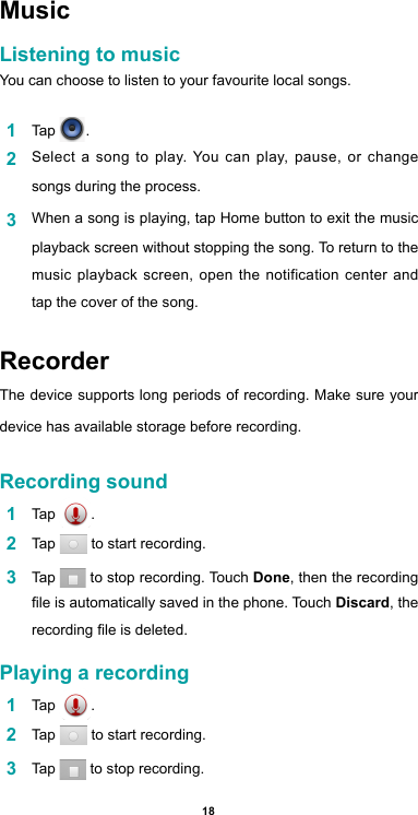 18MusicListening to musicYou can choose to listen to your favourite local songs.1  Tap  .2  Select a song to play. You can play, pause, or change songs during the process.3  When a song is playing, tap Home button to exit the music playback screen without stopping the song. To return to the music playback screen, open the notification center and tap the cover of the song.RecorderThe device supports long periods of recording. Make sure your device has available storage before recording.Recording sound1  Tap  .2  Tap   to start recording.3  Tap   to stop recording. Touch Done, then the recording le is automatically saved in the phone. Touch Discard,  the  recording le is deleted.Playing a recording1  Tap  .2  Tap   to start recording.3  Tap   to stop recording.