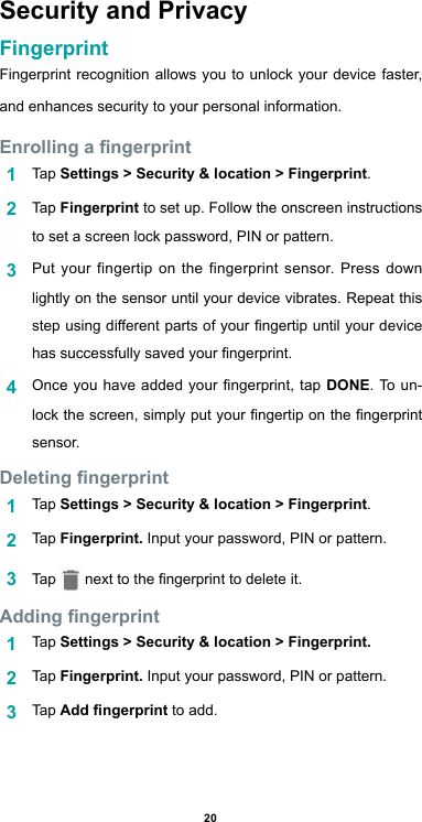 20Security and PrivacyFingerprint  Fingerprint recognition allows you to unlock your device faster, and enhances security to your personal information.Enrolling a ngerprint1  Tap Settings &gt; Security &amp; location &gt; Fingerprint.2  Tap Fingerprint to set up. Follow the onscreen instructions to set a screen lock password, PIN or pattern.3  Put your fingertip on the fingerprint sensor. Press down lightly on the sensor until your device vibrates. Repeat this step using different parts of your ngertip until your device has successfully saved your ngerprint.4  Once you  have  added  your ngerprint, tap DONE. To un-lock the screen, simply put your ngertip on the ngerprint sensor.Deleting ngerprint1  Tap Settings &gt; Security &amp; location &gt; Fingerprint.2  Tap Fingerprint. Input your password, PIN or pattern.3  Tap   next to the ngerprint to delete it.Adding ngerprint1  Tap Settings &gt; Security &amp; location &gt; Fingerprint. 2  Tap Fingerprint. Input your password, PIN or pattern.3  Tap Add ngerprint to add.