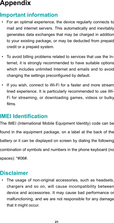 21AppendixImportant information•  For an optimal experience, the device regularly connects to mail and internet servers. This automatically and inevitably generates data exchanges that may be charged in addition to your existing package, or may be deducted from prepaid credit or a prepaid system.•  To avoid billing problems related to services that use the In-ternet, it is strongly recommended to have suitable options which includes unlimited Internet and emails and to avoid changing the settings precongured by default.•  If you wish, connect to Wi-Fi for a faster and more stream lined experience. It is particularly recommended to use Wi-Fi for streaming, or downloading games, videos or bulky lms.IMEI IdenticationThe IMEI (International Mobile Equipment Identity) code can be found in the equipment package, on a label at the back of the battery or it can be displayed on screen by dialing the following combination of symbols and numbers in the phone keyboard (no spaces): *#06#.Disclaimer•  The usage of non-original accessories, such as headsets, chargers and so on, will cause incompatibility between device and accessories. It may cause bad performance or malfunctioning, and we are not responsible for any damage that it might occur.