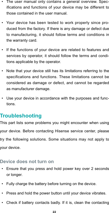 22•  The user manual only contains a general overview. Spec-ications and functions of your device may be different to those contained in the user manual. •  Your device has been tested to work properly since pro-duced from the factory. If there is any damage or defect due to manufacturing, it should follow terms and conditions in the warranty card.•  If the functions of your device are related to features and services by operator, it should follow the terms and condi-tions applicable by the operator.•  Note that your device still has its limitations referring to the specifications and functions. These limitations cannot be considered as damage or defect, and cannot be regarded as manufacturer damage. •  Use your device in accordance with the purposes and func-tions.TroubleshootingThis part lists some problems you might encounter when using your device. Before contacting Hisense service center, please try the following solutions. Some situations may not apply to your device.Device does not turn on•  Ensure that you press and hold power key over 2 seconds or longer.•  Fully charge the battery before turning on the device.•  Press and hold the power button until your device vibrates.•  Check if battery contacts badly. If it is, clean the contacting 