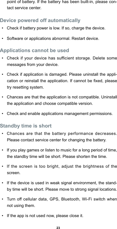 23point of battery. If the battery has been built-in, please con-tact service center.Device powered off automatically•  Check if battery power is low. If so, charge the device.•  Software or applications abnormal. Restart device.Applications cannot be used•  Check if your device has sufficient storage. Delete some messages from your device.•  Check if application is damaged. Please uninstall the appli-cation or reinstall the application. If cannot be xed, please try resetting system.•  Chances are that the application is not compatible. Uninstall the application and choose compatible version. •  Check and enable applications management permissions.Standby time is short•  Chances are that the battery performance decreases. Please contact service center for changing the battery.•  If you play games or listen to music for a long period of time, the standby time will be short. Please shorten the time.•  If the screen is too bright, adjust the brightness of the screen. •  If the device is used in weak signal environment, the stand-by time will be short. Please move to strong signal locations.•  Turn off cellular data, GPS, Bluetooth, Wi-Fi switch when not using them.•  If the app is not used now, please close it.