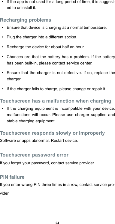 24•  If the app is not used for a long period of time, it is suggest-ed to uninstall it.Recharging problems•  Ensure that device is charging at a normal temperature.•  Plug the charger into a different socket.•  Recharge the device for about half an hour.•  Chances are that the battery has a problem. If the battery has been built-in, please contact service center.•  Ensure that the charger is not defective. If so, replace the charger.•  If the charger fails to charge, please change or repair it.Touchscreen has a malfunction when charging•  If the charging equipment is incompatible with your device, malfunctions will occur. Please use charger supplied and stable charging equipment.Touchscreen responds slowly or improperlySoftware or apps abnormal. Restart device.Touchscreen password errorIf you forget your password, contact service provider.PIN failureIf you enter wrong PIN three times in a row, contact service pro-vider.