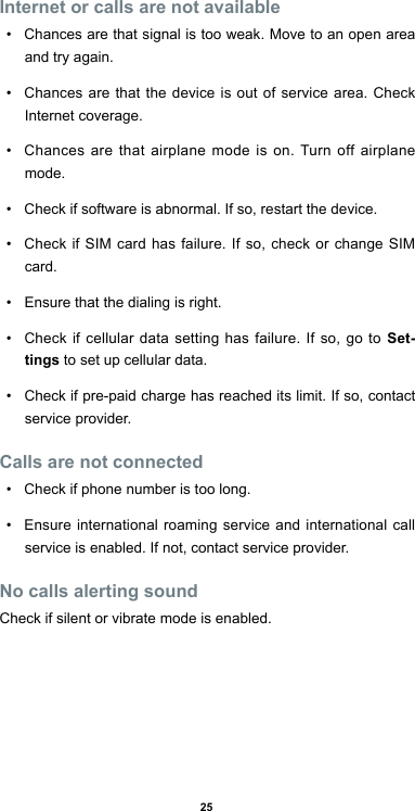 25Internet or calls are not available•  Chances are that signal is too weak. Move to an open area and try again.•  Chances are that the device is out of service area. Check Internet coverage.•  Chances are that airplane mode is on. Turn off airplane mode.•  Check if software is abnormal. If so, restart the device.•  Check if SIM card has failure. If so, check or change SIM card.•  Ensure that the dialing is right. •  Check if cellular data setting has failure. If so, go to Set-tings to set up cellular data.•  Check if pre-paid charge has reached its limit. If so, contact service provider.Calls are not connected•  Check if phone number is too long.•  Ensure international roaming service and international call service is enabled. If not, contact service provider.No calls alerting soundCheck if silent or vibrate mode is enabled.