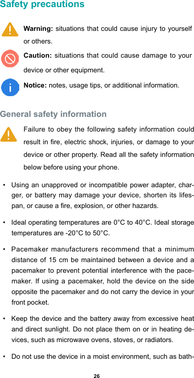 26Safety precautionsWarning: situations that could cause injury to yourself or others.Caution: situations that could cause damage to your device or other equipment.Notice: notes, usage tips, or additional information.General safety information •  Using an unapproved or incompatible power adapter, char-ger, or battery may damage your device, shorten its lifes-pan, or cause a re, explosion, or other hazards.•  Ideal operating temperatures are 0°C to 40°C. Ideal storage temperatures are -20°C to 50°C.•  Pacemaker manufacturers recommend that a minimum distance of 15 cm be maintained between a device and a pacemaker to prevent potential interference with the pace-maker. If using a pacemaker, hold the device on the side opposite the pacemaker and do not carry the device in your front pocket.•  Keep the device and the battery away from excessive heat and direct sunlight. Do not place them on or in heating de-vices, such as microwave ovens, stoves, or radiators.•  Do not use the device in a moist environment, such as bath-Failure to obey the following safety information could result in fire, electric shock, injuries, or damage to your device or other property. Read all the safety information below before using your phone.  