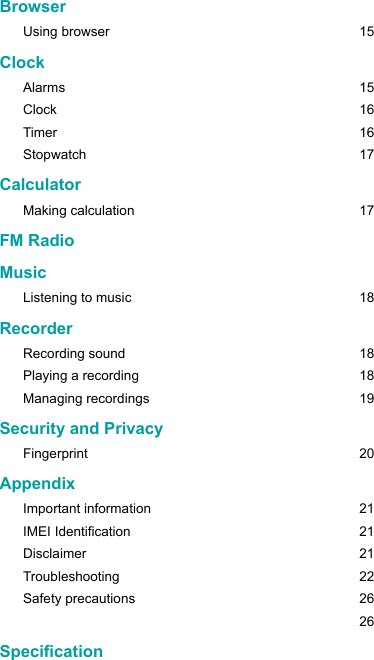 BrowserUsing browser   15ClockAlarms   15Clock 16Timer 16Stopwatch 17CalculatorMaking calculation  17FM RadioMusicListening to music  18RecorderRecording sound  18Playing a recording  18Managing recordings  19Security and PrivacyFingerprint    20AppendixImportant information  21IMEI Identication  21Disclaimer 21Troubleshooting 22Safety precautions  26   26Specication