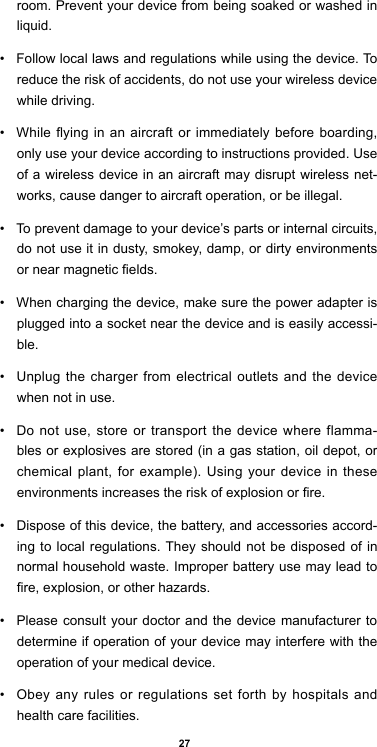 27room. Prevent your device from being soaked or washed in liquid. •  Follow local laws and regulations while using the device. To reduce the risk of accidents, do not use your wireless device while driving.•  While ying in an aircraft or immediately before  boarding, only use your device according to instructions provided. Use of a wireless device in an aircraft may disrupt wireless net-works, cause danger to aircraft operation, or be illegal.•  To prevent damage to your device’s parts or internal circuits, do not use it in dusty, smokey, damp, or dirty environments or near magnetic elds.•  When charging the device, make sure the power adapter is plugged into a socket near the device and is easily accessi-ble.•  Unplug the charger from electrical outlets and the device when not in use.•  Do not use, store or transport the device where flamma-bles or explosives are stored (in a gas station, oil depot, or chemical plant, for example). Using your device in these environments increases the risk of explosion or re.•  Dispose of this device, the battery, and accessories accord-ing to local regulations. They should not be disposed of in normal household waste. Improper battery use may lead to re, explosion, or other hazards.•  Please consult your doctor and the device manufacturer to determine if operation of your device may interfere with the operation of your medical device.•  Obey any rules or regulations set forth by hospitals and health care facilities.