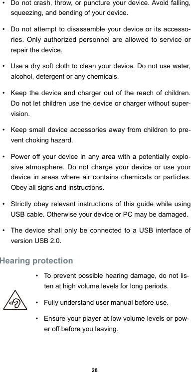 28•  Do not crash, throw, or puncture your device. Avoid falling, squeezing, and bending of your device. •  Do not attempt to disassemble your device or its accesso-ries. Only authorized personnel are allowed to service or repair the device. •  Use a dry soft cloth to clean your device. Do not use water, alcohol, detergent or any chemicals.•  Keep the device and charger out of the reach of children. Do not let children use the device or charger without super-vision. •  Keep small device accessories away from children to pre-vent choking hazard.•  Power off your device in any area with a potentially explo-sive atmosphere. Do not charge your device or use your device in areas where air contains chemicals or particles. Obey all signs and instructions.•  Strictly obey relevant instructions of this guide while using USB cable. Otherwise your device or PC may be damaged. •  The device shall only be connected to a USB interface of version USB 2.0.Hearing protection  •  To prevent possible hearing damage, do not lis-ten at high volume levels for long periods. •  Fully understand user manual before use.•  Ensure your player at low volume levels or pow-er off before you leaving.           