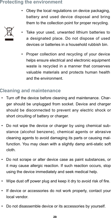 29Protecting the environment•  Obey the local regulations on device packaging, battery and used device disposal and bring them to the collection point for proper recycling. •  Take your used, unwanted lithium batteries to a designated place. Do not dispose of used devices or batteries in a household rubbish bin. •  Proper collection and recycling of your device helps ensure electrical and electronic equipment waste is recycled in a manner that conserves valuable materials and protects human health and the environment.    Cleaning and maintenance•  Turn off the device before cleaning and maintenance. Char-ger should be unplugged from socket. Device and charger should be disconnected to prevent any electric shock or short circuiting of battery or charger.•  Do not wipe the device or charger by using chemical sub-stance (alcohol benzene), chemical agents or abrasive cleaning agents to avoid damaging its parts or causing mal-function. You may clean with a slightly damp anti-static soft cloth.•  Do not scrape or alter device case as paint substances, or it may cause allergic reaction. If such reaction occurs, stop using the device immediately and seek medical help.  •  Wipe dust off power plug and keep it dry to avoid risk of re.•  If device or accessories do not work properly, contact your local vendor.•  Do not disassemble device or its accessories by yourself. 