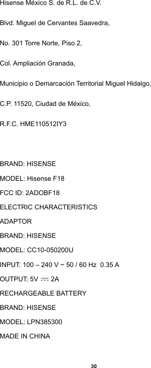 30Hisense México S. de R.L. de C.V.Blvd. Miguel de Cervantes Saavedra,No. 301 Torre Norte, Piso 2,Col. Ampliación Granada,Municipio o Demarcación Territorial Miguel Hidalgo,C.P. 11520, Ciudad de México,R.F.C. HME110512IY3BRAND: HISENSEMODEL: Hisense F18FCC ID: 2ADOBF18ELECTRIC CHARACTERISTICSADAPTORBRAND: HISENSEMODEL: CC10-050200UINPUT: 100 – 240 V ~ 50 / 60 Hz  0.35 AOUTPUT: 5V   2ARECHARGEABLE BATTERYBRAND: HISENSEMODEL: LPN385300MADE IN CHINA
