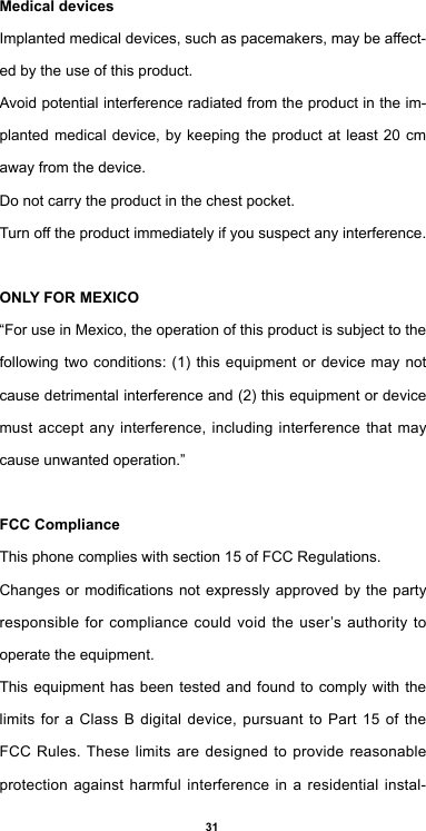 31Medical devicesImplanted medical devices, such as pacemakers, may be affect-ed by the use of this product.Avoid potential interference radiated from the product in the im-planted medical device, by keeping the product at least 20 cm away from the device.Do not carry the product in the chest pocket.Turn off the product immediately if you suspect any interference.ONLY FOR MEXICO“For use in Mexico, the operation of this product is subject to the following two conditions: (1) this equipment or device may not cause detrimental interference and (2) this equipment or device must accept any interference, including interference that may cause unwanted operation.”FCC ComplianceThis phone complies with section 15 of FCC Regulations.Changes or  modications  not  expressly approved by the party responsible for compliance could void the user’s authority to operate the equipment.This equipment has been tested and found to comply with the limits for a Class B digital device, pursuant to Part 15 of the FCC Rules. These limits are designed to provide reasonable protection against harmful interference in a residential instal-